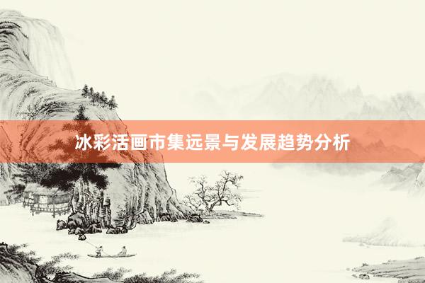 冰彩活画市集远景与发展趋势分析