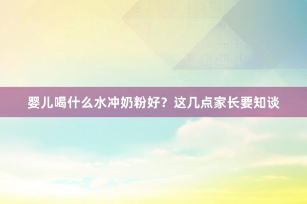 婴儿喝什么水冲奶粉好？这几点家长要知谈